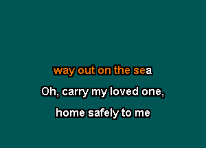way out on the sea

0h, carry my loved one,

home safely to me