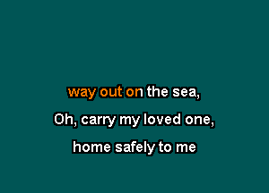 way out on the sea,

0h, carry my loved one,

home safely to me