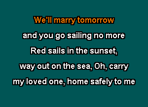 We'll marry tomorrow
and you go sailing no more
Red sails in the sunset,
way out on the sea, 0h, carry

my loved one, home safely to me