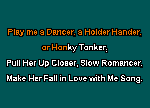 Play me a Dancer, a Holder Hander,
or Honky Tonker,

Pull Her Up Closer, Slow Romancer,

Make Her Fall in Love with Me Song.