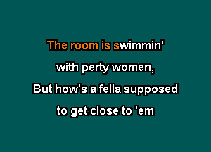 The room is swimmin'

with perty women,

But how's a fella supposed

to get close to 'em