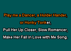 Play me a Dancer, a Holder Hander,
or Honky Tonker,

Pull Her Up Closer, Slow Romancer,

Make Her Fall in Love with Me Song.
