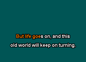 But life goes on. and this

old world will keep on turning.