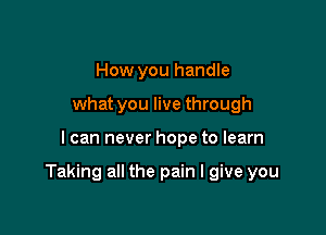How you handle
what you live through

I can never hope to learn

Taking all the pain I give you