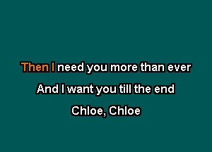 Then I need you more than ever

And I want you till the end
Chloe, Chloe