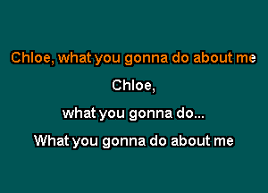 Chloe, what you gonna do about me
Chloe,

what you gonna do...

What you gonna do about me