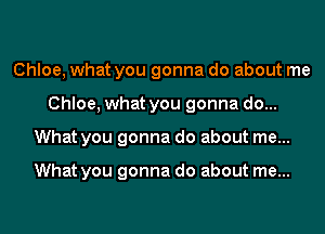 Chloe, what you gonna do about me
Chloe, what you gonna do...
What you gonna do about me...

What you gonna do about me...