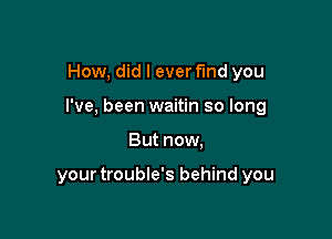 How, did I ever fund you

I've, been waitin so long

But now,

your trouble's behind you