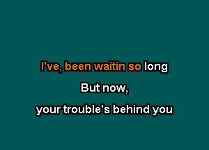 I've, been waitin so long

But now,

your trouble's behind you