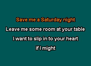 Save me a Saturday night

Leave me some room at yourtable

I want to slip in to your heart

ifl might