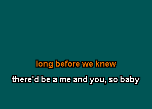 long before we knew

there'd be a me and you, so baby