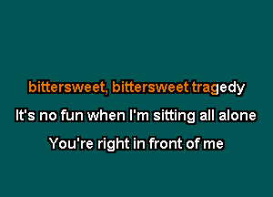 bittersweet, bittersweet tragedy

It's no fun when I'm sitting all alone

You're right in front of me