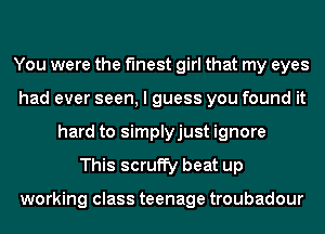 You were the finest girl that my eyes
had ever seen, I guess you found it
hard to simplyjust ignore
This scruffy beat up

working class teenage troubadour