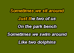 Sometimes we sit around
Just the two of us
On the park bench
Sometimes we sun'm around

Like two dolphins