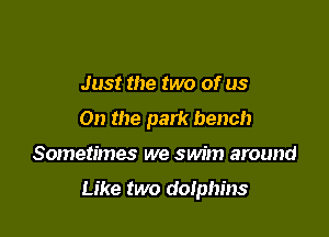 Just the two of us
On the park bench

Sometimes we swim around

Like two dolphins