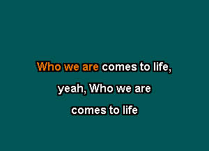 Who we are comes to life,

yeah, Who we are

comes to life