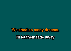 We shed so many dreams,

I'll letthem fade away