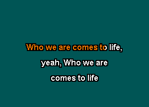Who we are comes to life,

yeah, Who we are

comes to life