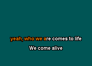 yeah, who we are comes to life

We come alive