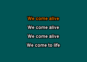 We come alive
We come alive

We come alive

We come to life