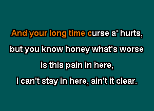 And your long time curse a' hurts,
but you know honey what's worse
is this pain in here,

I can't stay in here, ain't it clear.