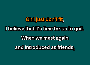 0h Ijust don't fit,

I believe that it's time for us to quit.

When we meet again

and introduced as friends,