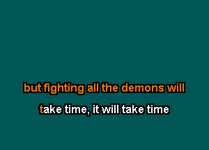 butflghting all the demons will

take time. it will take time
