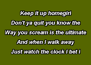 Keep it up homegm
Don't ya quit you know the
Way you scream is the ultimate
And when I walk away

Just watch the clock I bet!