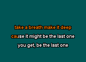 take a breath make it deep

cause it might be the last one

you get, be the last one