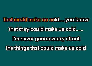 that could make us cold.... you know
that they could make us cold ......
I'm never gonna worry about

the things that could make us cold