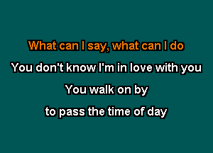 What can I say, what can I do

You don't know I'm in love with you

You walk on by

to pass the time of day