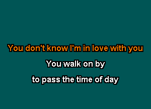 You don't know I'm in love with you

You walk on by

to pass the time of day