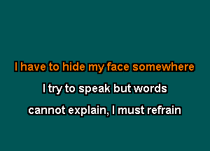 I have to hide my face somewhere

ltry to speak but words

cannot explain, I must refrain