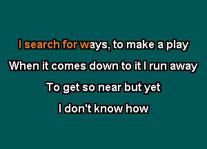 I search for ways, to make a play

When it comes down to it I run away

To get so near but yet

I don't know how