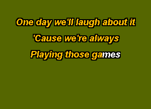 One day we 'I! laugh about it

'Cause we 're always

Playing those games