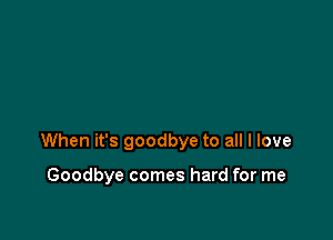 When it's goodbye to all I love

Goodbye comes hard for me