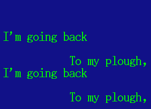 I m going back

To my plough,
I m going back

To my plough,