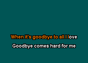 When it's goodbye to all I love

Goodbye comes hard for me