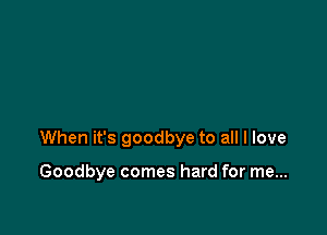 When it's goodbye to all I love

Goodbye comes hard for me...