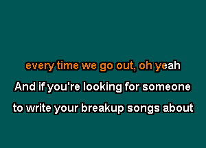every time we go out, oh yeah

And ifyou're looking for someone

to write your breakup songs about
