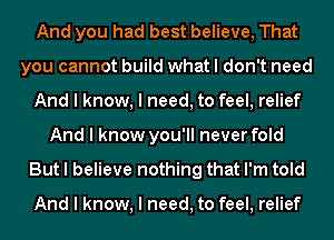 And you had best believe, That
you cannot build what I don't need
And I know, I need, to feel, relief
And I know you'll never fold
But I believe nothing that I'm told

And I know, I need, to feel, relief