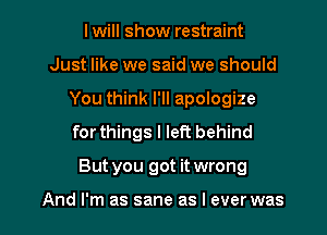 lwill show restraint
Just like we said we should
You think I'll apologize
for things I left behind

But you got it wrong

And I'm as sane as I ever was I