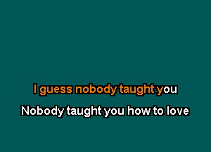 I guess nobody taught you

Nobody taught you how to love