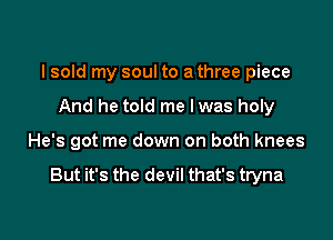 I sold my soul to a three piece
And he told me lwas holy

He's got me down on both knees

But it's the devil that's tryna