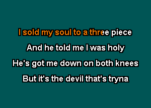 I sold my soul to a three piece
And he told me lwas holy

He's got me down on both knees

But it's the devil that's tryna