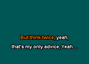 But think twice, yeah,

that's my only advice, Yeah...