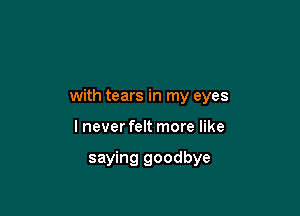 with tears in my eyes

I never felt more like

saying goodbye