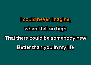 I could never imagine,

when lfelt so high

That there could be somebody new

Betterthan you in my life