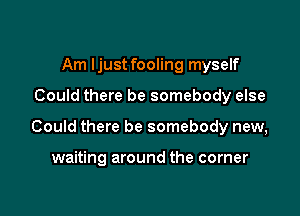 Am Ijust fooling myself

Could there be somebody else

Could there be somebody new,

waiting around the corner