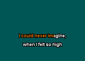 I could never imagine,

when I felt so high